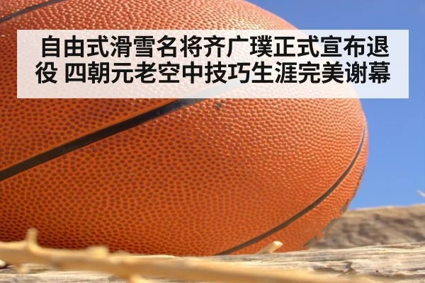 自由式滑雪名将齐广璞正式宣布退役 四朝元老空中技巧生涯完美谢幕